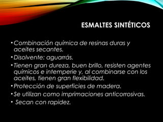 ESMALTES SINTÉTICOS
• Combinación química de resinas duras y
aceites secantes.
• Disolvente: aguarrás.
• Tienen gran dureza, buen brillo, resisten agentes
químicos e intemperie y, al combinarse con los
aceites, tienen gran flexibilidad.
• Protección de superficies de madera.
• Se utilizan como imprimaciones anticorrosivas.
• Secan con rapidez.
 