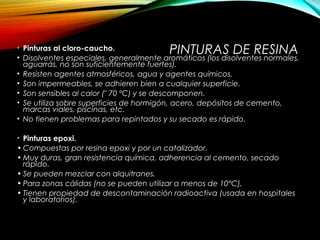 PINTURAS DE RESINA• Pinturas al cloro-caucho.
• Disolventes especiales, generalmente aromáticos (los disolventes normales,
aguarrás, no son suficientemente fuertes).
• Resisten agentes atmosféricos, agua y agentes químicos.
• Son impermeables, se adhieren bien a cualquier superficie.
• Son sensibles al calor (" 70 ºC) y se descomponen.
• Se utiliza sobre superficies de hormigón, acero, depósitos de cemento,
marcas viales, piscinas, etc.
• No tienen problemas para repintados y su secado es rápido.
• Pinturas epoxi.
• Compuestas por resina epoxi y por un catalizador.
• Muy duras, gran resistencia química, adherencia al cemento, secado
rápido.
• Se pueden mezclar con alquitranes.
• Para zonas cálidas (no se pueden utilizar a menos de 10°C).
• Tienen propiedad de descontaminación radioactiva (usada en hospitales
y laboratorios).
 