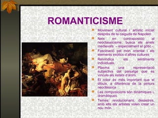 ROMANTICISME
 Moviment cultural i artístic iniciat
desprès de la caiguda de Napoleó.
 Neix en contraposició al
neoclassicisme, busca els arrels
medievals – especialment el gòtic -.
 Fascinació pel món oriental i els
elements exòtics d’altres cultures
 Reivindica els sentiments
individuals.
 Plasma una representació
subjectiva del paisatge que es
vincula als estats d’ànim.
 El color és més important que el
dibuix, a diferència de la pintura
neoclàssica
 Les composicions són dinàmiques i,
dramàtiques
 Temes: revolucionaris, desastres,
amb ells els artistes volen crear un
nou món.
 