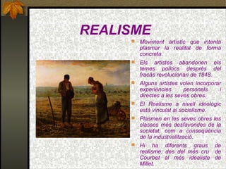 REALISME
 Moviment artístic que intenta
plasmar la realitat de forma
concreta.
 Els artistes abandonen els
temes polítics desprès del
fracàs revolucionari de 1848.
 Alguns artistes volen incorporar
experiències personals i
directes a les seves obres.
 El Realisme a nivell ideològic
està vinculat al socialisme.
 Plasmen en les seves obres les
classes més desfavorides de la
societat, com a conseqüència
de la industrialització.
 Hi ha diferents graus de
realisme: des del més cru de
Courbet al més idealiste de
Millet.
 