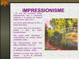 IMPRESSIONISME• El nom del moviment artístic
impressionista neix a l’exposició
realitzada a la galeria del fotògraf
Nadar a París, l’any 1874.
•Les seves obres plasmen la llum, a
través dels colors.
•Les ombres deixen de ser fosques i
passan a tenir els colors
complementaris.
•Per captar millor l’atmosfera i
l’instantaneïtat, els artistes utilitzen
pinzellades soltes.
•Els impressionistes surten dels
tallers i treballen a “plein air”.
•De vegades pinten un mateix tema
en diferents moments.: sèries.
•Conèixen la teoria dels colors de
Newton i la llei de contrastos
simultanis de Chevreul.
 