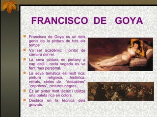 FRANCISCO DE GOYA
 Francisco de Goya és un dels
genis de la pintura de tots els
temps
 Va ser acadèmic i pintor de
càmara del rei.
 La seva pintura no pertany a
cap estil i cada vegada es va
fent més personal.
 La seva temàtica és molt rica:
pintura religiosa, històrica,
retrats, sèries de “desastres”
“capritxos”, pintures negres, ...
 És un pintor molt tècnic i utilitza
una paleta rica en colors.
 Destaca en la tècnica dels
gravats.
 