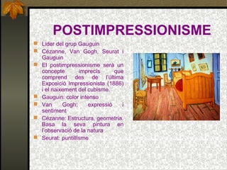 POSTIMPRESSIONISME
 Lider del grup Gauguin
 Cézanne, Van Gogh, Seurat i
Gauguin
 El postimpressionisme serà un
concepte imprecís que
comprend des de l’última
Exposició Impressionista (1886)
i el naixement del cubisme.
 Gauguin: color intenso
 Van Gogh: expressió i
sentiment
 Cézanne: Estructura, geometria.
Basa la seva pintura en
l’observació de la natura
 Seurat: puntillisme
 