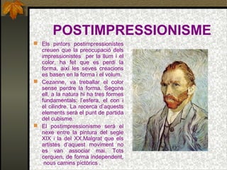 POSTIMPRESSIONISME
 Els pintors postimpressionistes
creuen que la preocupació dels
impressionistes per la llum i el
color, ha fet que es perdi la
forma, així les seves creacions
es basen en la forma i el volum.
 Cezanne, va treballar el color
sense perdre la forma. Segons
ell, a la natura hi ha tres formes
fundamentals: l’esfera, el con i
el cilindre. La recerca d’aquests
elements serà el punt de partida
del cubisme.
 El postimpressionisme serà el
nexe entre la pintura del segle
XIX i la del XX.Malgrat que els
artistes d’aquest moviment no
es van associar mai. Tots
cerquen, de forma independent,
nous camins pictòrics .
 