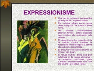 EXPRESSIONISME
 Una de les primeres avanguardes
pictòriques és l’ expressionisme.
 Els artistes reflexen en les seves
obres l’angoixa i la soletat d’esser
humà.
 Les pintures expressionistes
plasmen formes i colors exagerats
que mostren els sentiments dels
artistes.
 El subjectivisme, tret present en tota
la tradició nòrdica, catalitza la
reacció del final del segle XIX contra
el positivisme racionalista.
 El precursor de l’expressionisme és
Vincent Van Gogh.
 El norueg Munch, tindrà una gran
influència en la pintura alemanya ,
on apareixen importants grups
d’artistes expressionistes com són
Die Brücke i Der Blaue Reiter.
 