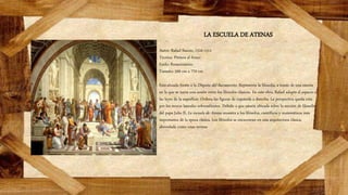 LA ESCUELA DE ATENAS
Autor: Rafael Sanzio, 1510-1511
Técnica: Pintura al fresco
Estilo: Renacimiento
Tamaño: 500 cm x 770 cm
Está situada frente a la Disputa del Sacramento. Representa la filosofía, a través de una escena
en la que se narra una sesión entre los filósofos clásicos. En esta obra, Rafael adapta el espacio a
las leyes de la superficie. Ordena las figuras de izquierda a derecha. La perspectiva queda rota
por los muros laterales sobresalientes. Debido a que estaría ubicada sobre la sección de filosofía
del papa Julio II, La escuela de Atenas muestra a los filósofos, científicos y matemáticos más
importantes de la época clásica. Los filósofos se encuentran en una arquitectura clásica,
abovedada como unas termas
 