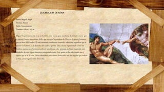 LA CREACION DE ADAN
Autor: Miguel Ángel
Técnica: Fresco
Estilo: Renacimiento
Tamaño: 4,8 m x 2,3 m
Miguel Ángel representa no a un hombre, sino a una gran escultura, de tamaño mayor que
el natural, fuerte, musculoso, bello, que encarna la grandeza de Dios en el género humano,
que es obra del Creador. Él está recostado, totalmente desnudo, sobre una superficie que al
parecer es la tierra. A la derecha del cuadro, aparece Dios, él está representado como un
hombre anciano con barba envuelto en una túnica color púrpura, su brazo izquierdo está
alrededor de una figura femenina interpretada como Eva, quien no ha sido creada aún y
espera que se le de vida. Otros elementos pero menos destacados son los ángeles que rodean
a Dios, estos ángeles están desnudos.
 