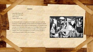 Guernica
Autor: Pablo Picasso, 1937
Técnica: Óleo sobre lienzo
Estilo: Cubismo
Tamaño: 776,6 cm x 349
La estructura del cuadro es semejante a la de un tríptico, cuyo panel central está
ocupado por el caballo agonizante y la mujer portadora de la lámpara.Los laterales
serían, a la derecha, la casa en llamas con la mujer gritando, y, a la izquierda, el toro
y la mujer con su hijo muerto. El del tríptico no es, sin embargo, el único principio
de ordenación espacial presente en el Guernica. Las figuras están organizadas en
triángulos, de los cuales el más importante es el central, que tiene como base el
cuerpo del guerrero muerto, y como vértice la lámpara
 