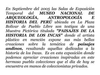 En Septiembre del 2005 las Salas de Exposición Temporal del  MUSEO NACIONAL DE ARQUEOLOGÍA, ANTROPOLOGÍA E HISTORIA DEL PERÚ  ubicada en La Plaza Bolívar de Pueblo Libre son testigos de una Muestra Pictórica titulada  "PAISAJES DE LA HISTORIA DE LOS INCAS"  donde el artista plástico en mención expone   sus más bellas creaciones sobre la temática de  paisajes andinos,  resaltando aquellas dedicadas a la historia de los Incas.  Es en esta exposición donde podemos apreciar creaciones inspiradas en este hermoso pueblo colecciones que el día de hoy se encuentra en manos de coleccionistas privados.  
