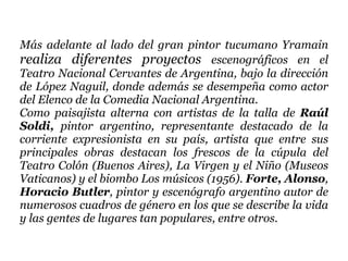 Más adelante al lado del gran pintor tucumano Yramain  realiza diferentes proyectos  escenográficos en el Teatro Nacional Cervantes de Argentina, bajo la dirección de López Naguil, donde además se desempeña como actor del Elenco de la Comedia Nacional Argentina.  Como paisajista alterna con artistas de la talla de  Raúl Soldi,  pintor argentino, representante destacado de la corriente expresionista en su país, artista que entre sus principales obras destacan los frescos de la cúpula del Teatro Colón (Buenos Aires), La Virgen y el Niño (Museos Vaticanos) y el biombo Los músicos (1956).  Forte, Alonso ,  Horacio Butler , pintor y escenógrafo argentino autor de numerosos cuadros de género en los que se describe la vida y las gentes de lugares tan populares, entre otros.  