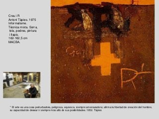 Creu i R
Antoni Tàpies. 1975
Informalisme.
Tècnica mixta. Sorra,
tela, pedres, pintura
i llapis.
162-162,5 cm
MACBA.
“ El arte es una cosa perturbadora, peligrosa, equivoca, siempre amenazadora; afirma la libertad de creación del hombre,
su capacidad de desear ir siempre más allá de sus posibilidades. 1952. Tàpies
 