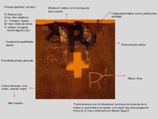 Pintura matèrica ( art brut )
Dibuix, linea
Llenguatge matèric, sorra, pedres,tela...
grattage
Colors terrossos, ocre,
marró, vermell, negre
Efectes d’ombra, no hi ha focus de
llum concret
R: Ramon Llull
Creu: món medieval
A – T: Antoni, Teresa
M: mort, línies de la mà
X: misteri, incògnita,
borrar alguna cosa
“Todos tenemos una M dibujada en las líneas de la palma de la
mano, lo cual remite a la muerte, y en el pie hay unas arrugas en
forma de S; todo combinado era Muerte Segura”
Món filosòfic
Efecte de baix relleu
Composició equilibrada,
oberta
Pinzellada ampla, gruixuda
 