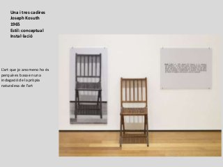 Una i tres cadires
Joseph Kosuth
1965
Estil: conceptual
Instal·lació
L’art que jo anomeno ho és
perquè es basa en una
indagació de la pròpia
naturalesa de l’art
 