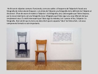 He fet servir objectes comuns i funcionals, com una cadira: a l’esquerra de l’objecte hi haurà una
fotografia de mida natural d’aquest, i a la dreta de l’objecte una fotografia de la definició de l’objecte al
diccionari. S’han de veure el mateix a l’objecte i a la fotografia; així, cada vegada que l’obra s’exposa,
per la nova instal·lació, cal una fotografia nova. M’agrada que l’obra sigui una cosa diferent del que
simplement veus. És molt interessant que l’obra sigui la mateixa, tot i canviar el lloc, l’objecte i la
fotografia. Això vol dir que tu tens una obra d’art que és aquesta ”idea” de l’obra d’art, i els seus
components formals no són importants.
 