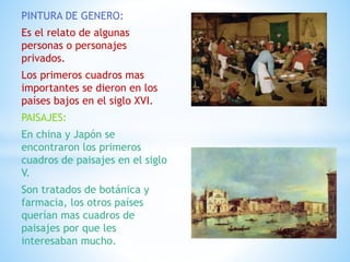 PINTURA DE GENERO:
Es el relato de algunas
personas o personajes
privados.
Los primeros cuadros mas
importantes se dieron en los
países bajos en el siglo XVI.
PAISAJES:
En china y Japón se
encontraron los primeros
cuadros de paisajes en el siglo
V.
Son tratados de botánica y
farmacia, los otros países
querían mas cuadros de
paisajes por que les
interesaban mucho.
 