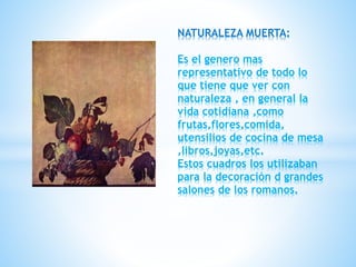 NATURALEZA MUERTA:
Es el genero mas
representativo de todo lo
que tiene que ver con
naturaleza , en general la
vida cotidiana ,como
frutas,flores,comida,
utensilios de cocina de mesa
,libros,joyas,etc.
Estos cuadros los utilizaban
para la decoración d grandes
salones de los romanos.
 