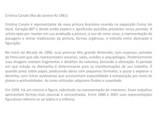 Cristina Canale é representante da nova pintura brasileira reunida na exposição Como Vai
Você, Geração 80? e desde então explora e aprofunda questões presentes nesse período. A
artista opta por manter em sua produção a pintura, o uso de cores vivas, a representação de
paisagens e temas tradicionais da pintura, formas orgânicas, o trânsito entre abstração e
figuração.
No início da década de 1990, suas pinturas têm grande dimensão, com espessas camadas
de tinta com que são representados oceanos, vales, vulcões e arquipélagos. Posteriormente
suas imagens revelam fragmentos e detalhes da natureza, beirando a abstração. O período
em que estuda na Alemanha é determinante para as transformações de seu trabalho. É
quando pinta sobre papel, produzindo obras com pequenos formatos, e passa a explorar o
desenho, com linhas autônomas que acrescentam espacialidade à composição por meio de
planos e profundidades. As cores utilizadas adquirem fluidez e suavidade.
Em 1999, há um retorno à figura, sobretudo na representação de interiores. Esses trabalhos
apresentam formas mais concisas e concentradas. Entre 2000 e 2001 suas representações
figurativas referem-se ao lúdico e à infância.
Cristina Canale (Rio de Janeiro RJ 1961)
 