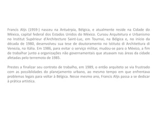 Francis Alÿs (1959-) nasceu na Antuérpia, Bélgica, e atualmente reside na Cidade do
México, capital federal dos Estados Unidos do México. Cursou Arquitetura e Urbanismo
no Institut Supérieur d'Architecture Saint-Luc, em Tournai, na Bélgica e, no início da
década de 1980, desenvolveu sua tese de doutoramento no Istituto di Architettura di
Venezia, na Itália. Em 1986, para evitar o serviço militar, mudou-se para o México, a fim
de trabalhar junto a organizações não governamentais que atuavam nas áreas da cidade
afetadas pelo terremoto de 1985.
Prestes a finalizar seu contrato de trabalho, em 1989, o então arquiteto se via frustrado
com as possiblidades do planejamento urbano, ao mesmo tempo em que enfrentava
problemas legais para voltar à Bélgica. Nesse mesmo ano, Francis Alÿs passa a se dedicar
à prática artística.
 