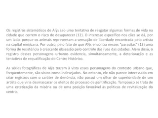 Os registros sistemáticos de Alÿs sao uma tentativa de resgatar algumas formas de vida na
cidade que correm o risco de desaparecer (12). O interesse específico nos cães se dá, por
um lado, porque os animais representam a sensação de liberdade encontrada pelo artista
na capital mexicana. Por outro, pelo fato de que Alÿs encontra nesses “parasitas” (13) uma
forma de resistência à crescente obsessão pelo controle das ruas das cidades. Além disso, o
registro desses personagens urbanos evidencia, simultaneamente, a deterioração e as
tentativas de requalificação do Centro Histórico.
As séries fotográficas de Alÿs trazem à vista esses personagens do contexto urbano que,
frequentemente, são vistos como indesejados. No entanto, ele não parece interessado em
criar registros com o caráter de denúncia, não possui um olhar de superioridade de um
artista que viria desmascarar os efeitos do processo de gentrificação. Tampouco se trata de
uma estetização da miséria ou de uma posição favorável às políticas de revitalização do
centro.
 