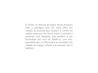 O artista se descola da lógica desse processo
todo e consegue criar um outro olhar em
relação às pessoas que ocupam o centro da
capital mexicana. Ele torna visível e sensível a
presença viva daqueles que tendem a ser
eliminados das ruas da cidade e, com isso,
possibilita que se reformulem as sensações em
relação ao espaço urbano e às pessoas que o
habitam.
 