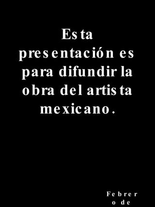 Esta presentación es para difundir la obra del artista mexicano. Febrero de 2007