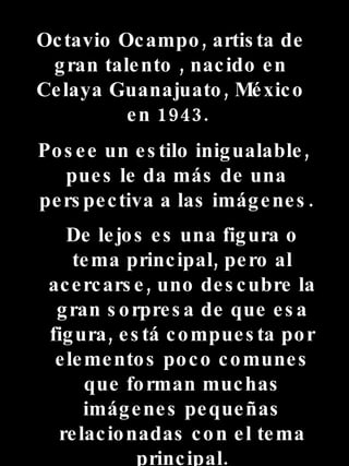 Octavio Ocampo, artista de gran talento , nacido en Celaya Guanajuato , México en 1943. Posee un estilo inigualable , pues le da más de una perspectiva a las im á genes . D e lejos es una figura o tema principal, pero al acercarse , uno descubre la gran sorpresa de que esa figura , está compuesta por elementos poco comunes que forman muchas imágenes pequeñas relacionadas con el tema principal .