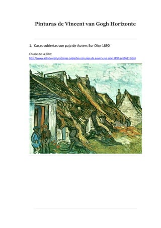 Pinturas de Vincent van Gogh Horizonte

1. Casas cubiertas con paja de Auvers Sur Oise 1890
Enlace de la pint:
http://www.artisoo.com/es/casas-cubiertas-con-paja-de-auvers-sur-oise-1890-p-66641.html

 