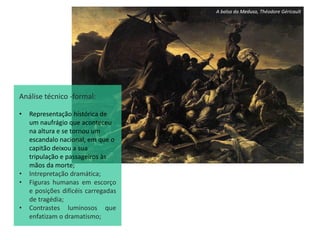 A balsa da Medusa, Théodore Géricault
Análise técnico -formal:
• Representação hístórica de
um naufrágio que aconteceu
na altura e se tornou um
escandalo nacional, em que o
capitão deixou a sua
tripulação e passageiros às
mãos da morte;
• Intrepretação dramática;
• Figuras humanas em escorço
e posições dificéis carregadas
de tragédia;
• Contrastes luminosos que
enfatizam o dramatismo;
 