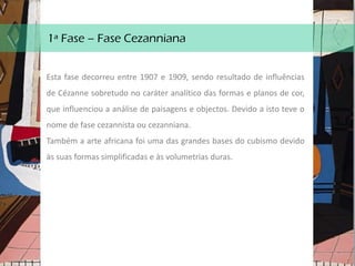 1ª Fase – Fase Cezanniana
Esta fase decorreu entre 1907 e 1909, sendo resultado de influências
de Cézanne sobretudo no caráter analítico das formas e planos de cor,
que influenciou a análise de paisagens e objectos. Devido a isto teve o
nome de fase cezannista ou cezanniana.
Também a arte africana foi uma das grandes bases do cubismo devido
às suas formas simplificadas e às volumetrias duras.
 
