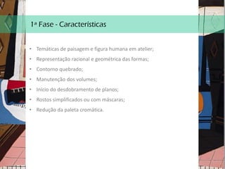 1ª Fase - Características
• Temáticas de paisagem e figura humana em atelier;
• Representação racional e geométrica das formas;
• Contorno quebrado;
• Manutenção dos volumes;
• Início do desdobramento de planos;
• Rostos simplificados ou com máscaras;
• Redução da paleta cromática.
 