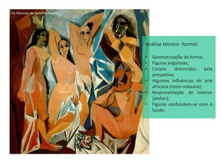 As Meninas de Avinhão, Picasso
Análise técnico -formal:
• Geometrização da forma;
• Figuras angulosas;
• Corpos distorcidos pela
prespetiva;
• Algumas influências de arte
africana (rosto-máscara);
• Respresentação de interior
(atelier);
• Figuras confundem-se com o
fundo.
 