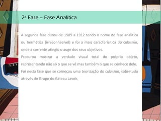 2ª Fase – Fase Analítica
A segunda fase durou de 1909 a 1912 tendo o nome de fase analítica
ou hermética (irreconhecível) e foi a mais caracterísitica do cubismo,
onde a corrente atingiu o auge dos seus objetivos.
Procurou mostrar a verdade visual total do próprio objeto,
representando não só o que se vê mas também o que se conhece dele.
Foi nesta fase que se começou uma teorização do cubismo, sobretudo
através do Grupo do Bateau Lavoir.
 