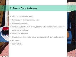 2ª Fase – Caracterísitcas
• Motivos desmultiplicados;
• Infinidade de planos geométricos;
• Bidimensionalidade;
• Formas analisadas num plano, decompostas e montadas novamente
nesse mesmo plano;
• Prioridade da forma;
• Distorção do objeto a tal ponto que quase tende para a abstracção;
• Bicromia;
• Estaticidade.
 