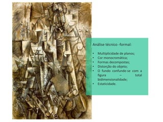 O Poeta, Picasso
Análise técnico -formal:
• Multiplicidade de planos;
• Cor monocromática;
• Formas decompostas;
• Distorção do objeto;
• O fundo confunde-se com a
figura – total
bidimensionalidade;
• Estaticidade.
 