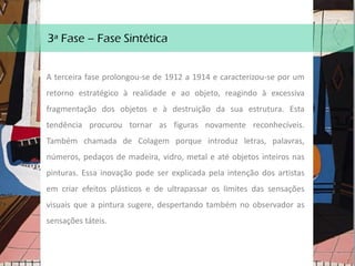 3ª Fase – Fase Sintética
A terceira fase prolongou-se de 1912 a 1914 e caracterizou-se por um
retorno estratégico à realidade e ao objeto, reagindo à excessiva
fragmentação dos objetos e à destruição da sua estrutura. Esta
tendência procurou tornar as figuras novamente reconhecíveis.
Também chamada de Colagem porque introduz letras, palavras,
números, pedaços de madeira, vidro, metal e até objetos inteiros nas
pinturas. Essa inovação pode ser explicada pela intenção dos artistas
em criar efeitos plásticos e de ultrapassar os limites das sensações
visuais que a pintura sugere, despertando também no observador as
sensações táteis.
 