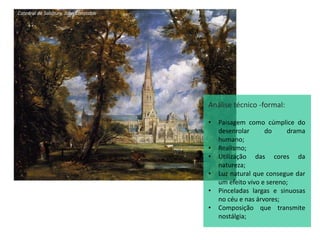 Catedral de Salsbury, John Constable
Análise técnico -formal:
• Paisagem como cúmplice do
desenrolar do drama
humano;
• Realismo;
• Utilização das cores da
natureza;
• Luz natural que consegue dar
um efeito vivo e sereno;
• Pinceladas largas e sinuosas
no céu e nas árvores;
• Composição que transmite
nostálgia;
 