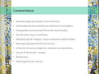 Características
• Desvalorização da tradição e do moralismo;
• Valorização do desenvolvimento industrial e tecnológico;
• Propaganda como principal forma de comunicação;
• Uso de cores vivas e contrastes;
• Sobreposição de imagens, traços e pequenas deformações;
• Decomposição geométrica das formas;
• Linhas de cor pura, ortogonais, angulares ou espiraladas;
• Uso da 4ª dimensão – tempo;
• Dinamismo;
• Valorização da cor e da luz.
 