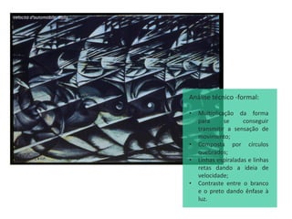 Velocità d'automobile, Balla
Análise técnico -formal:
• Multiplicação da forma
para se conseguir
transmitir a sensação de
movimento;
• Composta por círculos
quebrados;
• Linhas espiraladas e linhas
retas dando a ideia de
velocidade;
• Contraste entre o branco
e o preto dando ênfase à
luz.
 