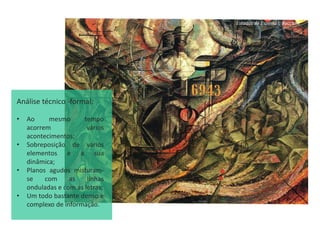Estados de Espirito I, Boccioni
Análise técnico -formal:
• Ao mesmo tempo
acorrem vários
acontecimentos;
• Sobreposição de vários
elementos e a sua
dinâmica;
• Planos agudos misturam-
se com as linhas
onduladas e com as letras;
• Um todo bastante denso e
complexo de informação.
 