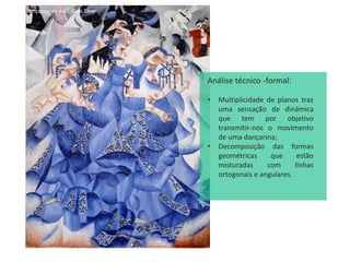 A Dançarina de Azul, Gino Severini
Análise técnico -formal:
• Multiplicidade de planos traz
uma sensação de dinámica
que tem por objetivo
transmitir-nos o movimento
de uma dançarina;
• Decomposição das formas
geométricas que estão
misturadas com linhas
ortogonais e angulares.
 