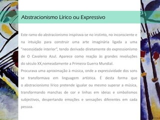 Abstracionismo Lírico ou Expressivo
Este ramo do abstracionismo inspirava-se no instinto, no inconsciente e
na intuição para construir uma arte imaginária ligada a uma
"necessidade interior“, tendo derivado diretamente do expressionismo
de O Cavalerio Azul. Aparece como reação às grandes revoluções
do século XX,nomeadamente a Primeira Guerra Mundial.
Procurava uma aproximação à música, onde a expressividade dos sons
se transformava em linguagem artística. É desta forma que
o abstracionismo lírico pretende igualar ou mesmo superar a música,
transformando manchas de cor e linhas em ideias e simbolismos
subjectivos, despertando emoções e sensações diferentes em cada
pessoa.
 