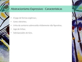 Abstracionismo Expressivo - Características
• O jogo de formas orgânicas ;
• Cores vibrantes;
• Linha de contorno sobressaída nitidamente não figurativa;
• Jogo de linhas;
• Sobreposições de tons.
 