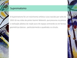 Suprematismo
O Suprematismo foi um movimento artístico russo nascido por volta de
1915-16 nas mãos do pintor Kazimir Malevich, que procurou na pintura
a realização plástica da noção pura de espaço centrando-se em formas
geométricas básicas - particularmente o quadrado e o círculo.
 