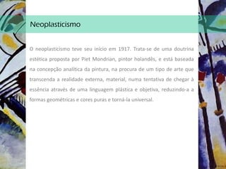 Neoplasticismo
O neoplasticismo teve seu início em 1917. Trata-se de uma doutrina
estética proposta por Piet Mondrian, pintor holandês, e está baseada
na concepção analítica da pintura, na procura de um tipo de arte que
transcenda a realidade externa, material, numa tentativa de chegar à
essência através de uma linguagem plástica e objetiva, reduzindo-a a
formas geométricas e cores puras e torná-la universal.
 