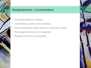 Neoplasticismo - Características
• Formas geométricas, estáticas;
• Uso do branco, preto e cores primárias;
• Cores limitadas por linhas verticais e horizontais a negro;
• Planos geométricos puros e ortogonais;
• Equilíbrio, harmonia e serenidade;
 