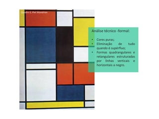 Quadro II, Piet Mondrian
Análise técnico -formal:
• Cores puras;
• Eliminação de tudo
quando é supérfluo;
• Formas quadrangulares e
retangulares estruturadas
por linhas verticais e
horizontais a negro.
 