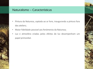 Naturalismo – Características
• Pintura da Natureza, captada ao ar livre, inaugurando a pintura fora
dos ateliers;
• Maior fidelidade possivel aos fenómenos da Natureza;
• Luz e atmosfera criadas pelos efeitos de luz desempenham um
papel primordial.
 