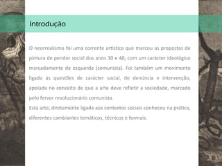 Introdução
O neorrealismo foi uma corrente artística que marcou as propostas de
pintura de pendor social dos anos 30 e 40, com um carácter ideológico
marcadamente de esquerda (comunista). Foi também um movimento
ligado às questões de carácter social, de denúncia e intervenção,
apoiada no conceito de que a arte deve refletir a sociedade, marcado
pelo fervor revolucionário comunista.
Esta arte, diretamente ligada aos contextos sociais conheceu na prática,
diferentes cambiantes temáticos, técnicos e formais.
 