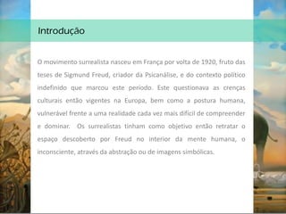 Introdução
O movimento surrealista nasceu em França por volta de 1920, fruto das
teses de Sigmund Freud, criador da Psicanálise, e do contexto político
indefinido que marcou este período. Este questionava as crenças
culturais então vigentes na Europa, bem como a postura humana,
vulnerável frente a uma realidade cada vez mais difícil de compreender
e dominar. Os surrealistas tinham como objetivo então retratar o
espaço descoberto por Freud no interior da mente humana, o
inconsciente, através da abstração ou de imagens simbólicas.
 