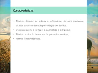 Características
• Técnicas: desenho em estado semi-hipnótico; discursos escritos ou
ditados durante o sono; representação dos sonhos.
• Uso da colagem, o frottage, a assemblage e o dripping;
• Técnica clássica do desenho e de gradação cromática;
• Formas fantasmagóricas.
 